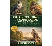 FALCON TRAINING AND CARE GUIDE FOR BEGINNERS: The Complete Step-by-Step Beginner Guide to Falcon Training, Care, Nutrition, Flight Exercise, Hunting Skills, and Ethical Falconry Practice.