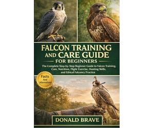 FALCON TRAINING AND CARE GUIDE FOR BEGINNERS: The Complete Step-by-Step Beginner Guide to Falcon Training, Care, Nutrition, Flight Exercise, Hunting Skills, and Ethical Falconry Practice.