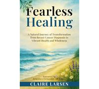 Fearless Healing: A Natural Journey of Transformation from Breast Cancer Diagnosis to Restoring Vibrant Health and Wholeness
