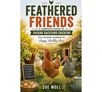 FEATHERED FRIENDS : A COMPLETE GUIDE TO RAISING BACKYARD CHICKENS: Your Complete Handbook for Happy, Healthy Hens