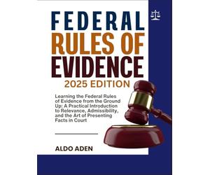 FEDERAL RULES OF EVIDENCE: 2025 EDITION: Learning the Federal Rules of Evidence from the Ground Up: A Practical Introduction to Relevance, Admissibility, and the Art of Presenting Facts in Court