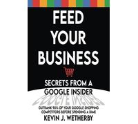 Feed Your Business: Secrets from a Google Insider: Outrank 90% of Your Google Shopping Competitors Before Spending a Dime