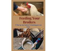 FEEDING YOUR BROILERS: Step by Step Guide to Formulate Your Own Feeds: Feed formulation, Poultry nutrition, Ingredients, Nutrient requirements, ... Pelleting Crumbling, Grinding, Mixing