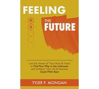 Feeling The Future: Use the Power of Your Brain & Heart to Find Your Way in the Unknown and Achieve Your Life & Business Goals With Ease