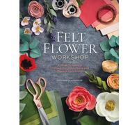 Felt Flower Workshop : A Modern Guide to Crafting Gorgeous Plants and Flowers from Fabric