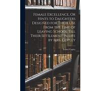 Female Excellence, Or Hints to Daughters Designed for Their Use From the Time of Leaving School Till Their Settlement in Life by Mrs. Copley