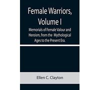Female Warriors, Volume. I Memorials of Female Valour and Heroism, from the Mythological Ages to the Present Era.