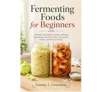 Fermenting Foods for Beginners: A Simple, Small-Batch Guide to Making Sauerkraut, Kimchi, Pickles, Fermented Drinks, and More at Home
