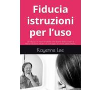 Fiducia istruzioni per l’uso: La fiducia: la forza invisibile che libera dalla paura e nutre relazioni, salute e il coraggio di vivere pienamente.