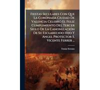Fiestas Seculares Con Que La Coronada Ciudad De Valencia Celebró El Feliz Cumplimiento Del Tercer Siglo De La Canonización De Su Esclarecido Hijo Y Angel Protector S. Vicente Ferrer ...