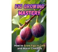 Fig Growing Mastery: The Complete Guide to Growing Figs in Cold and Warm Climates: Secrets to High Yields and Healthy Plants