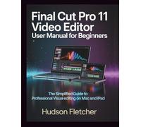 Final Cut Pro 11 Video Editor User Manual for Beginners: The Simplified Guide to Professional Visual Editing on Mac and iPad (Edit Like a Pro)