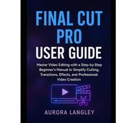 Final Cut Pro User Guide: Master Video Editing with a Step-by-Step Beginner’s Manual to Simplify Cutting, Transitions, Effects, and Professional Video Creation