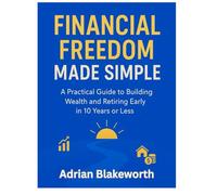 FINANCIAL FREEDOM MADE SIMPLE: A PRACTICAL GUIDE TO BUILDING WEALTH AND RETIRING EARLY IN 10 YEARS OR LESS