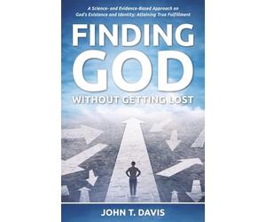 Finding God without Getting Lost: A Science- and Evidence-Based Approach to God's Existence and Identity; Attaining True Fulfillment