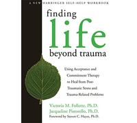 Finding Life Beyond Trauma: Using Acceptance and Commitment Therapy to Heal from Post-Traumatic Stress and Trauma-Related Problems