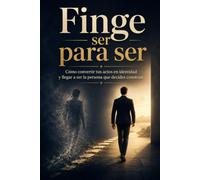 FINGE SER PARA SER: Cómo convertir tus actos en identidad y llegar a ser la persona que decides construir