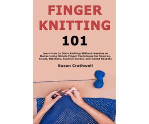 Finger Knitting 101: Learn How to Start Knitting Without Needles or Hooks Using Simple Finger Techniques for Scarves, Cowls, Blankets, Cushion Covers, and Coiled Baskets
