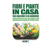 FIORI E PIANTE IN CASA, SUL BALCONE O IN GIARDINO: Guida pratica per coltivare con successo anche in piccoli spazi: Scopri i segreti del Pollice Verde per far crescere piante sane e fiorite ovunque