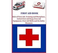 First Aid Book: Role of First Aid, Training and Disciplines, Initial First Aid Steps, First Aid Equipment, First Aid Skills and Its Safety Measures