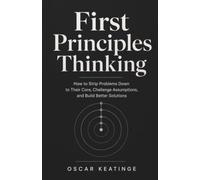 First Principles Thinking: How to Strip Problems Down to Their Core, Challenge Assumptions, and Build Better Solutions