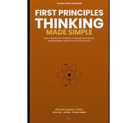 First Principles Thinking Made Simple: How to Break Down Problems, Challenge Assumptions, and Build Better Solutions from the Ground Up