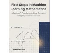 First Steps in Machine Learning Mathematics: A Beginner’s Foundation in Core Concepts, Principles, and Practical Skills