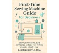 First-Time Sewing Machine Guide for Beginners: Learn Your Machine, Build Confidence, and Sew Your First Real Projects-Step by Step