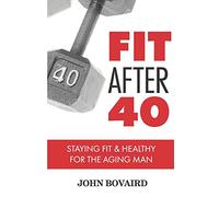Fit After 40: - Staying Healthy & Fit For the Aging Man