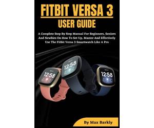 FITBIT VERSA 3 USER GUIDE: A Complete Step By Step Manual For Beginners, Seniors And Newbies On How To Set Up, Master And Effectively Use The Fitbit Versa 3 Smartwatch Like A Pro