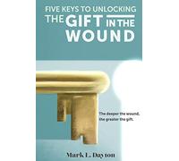 Five Keys to Unlocking The Gift in the Wound: The deeper the wound, the greater the gift