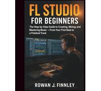 FL Studio for Beginners: The Step-by-Step Guide to Creating, Mixing, and Mastering Music - From Your First Beat to a Finished Track