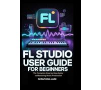 FL Studio User guide for Beginners eginners: The Complete Step-by-Step Guide to Mastering Music Production