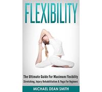 Flexibility: The Ultimate Guide For Maximum Flexibility - Stretching, Injury Rehabilitation & Yoga For Beginners