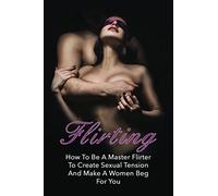 Flirting: How To Be A Master Flirter To Create Sexual Tension And Make A Women Beg For You