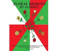 Floral Designs by Alberta: A Self Taught, Self Paced Education and Application Curriculum of Study for Floral Arranging and Design Beginners