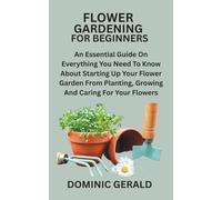FLOWER GARDENING FOR BEGINNERS: An Essential Guide On Everything You Need To Know About Starting Up Your Flower Garden From Planting, Growing And Caring For Your Flowers