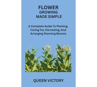 FLOWER GROWING MADE SIMPLE: A Complete Guide To Planting, Caring For, Harvesting, And Arranging Stunning Blooms