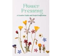 Flower Pressing: A Creative Guide and Project Inspiration: Preserving Nature's Beauty Through Artistic Flower Pressing