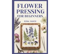 Flower Pressing for Beginners: A Comprehensive Manual to Learn how to capture the elegance of petals and leaves through simple methods.