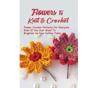 Flowers To Knit & Crochet: Flower Crochet Patterns For Everyone - Even If You Just Want To Brighten Up Your Coffee Table: Absolute Beginners Flowers To Knit & Crochet Series