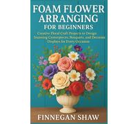 Foam Flower Arranging for Beginners: Creative Floral Craft Projects to Design Stunning Centerpieces, Bouquets, and Decorative Displays for Every Occasion