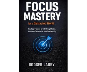 FOCUS MASTERY FOR A DISTRACTED WORLD: Practical Systems to Cut Through Noise, Build Deep Focus, and Get More Done Every Day