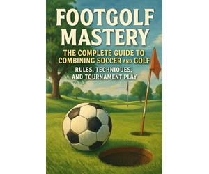 Footgolf Mastery: The Complete Guide to Combining Soccer and Golf, Rules, Techniques, and Tournament Play