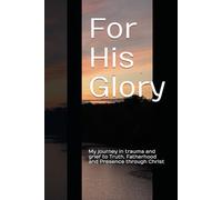 For His Glory: My journey in trauma and grief to Truth, Fatherhood and Presence through Christ