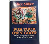 For Your Own Good: Hidden Cruelty in Child-rearing And the Roots of Violence