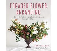 Foraged Flower Arranging: A Step-by-Step Guide to Creating Stunning Arrangements from Local, Wild Plants
