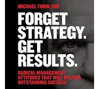 Forget Strategy. Get Results.: Radical Management Attitudes That Will Deliver Outstanding Success