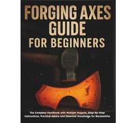 Forging Axes Guide for Beginners: The Complete Handbook with Multiple Projects, Step-By-Step Instructions, Practical Advice and Essential Knowledge for Blacksmiths