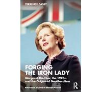 Forging the Iron Lady: Margaret Thatcher, the 1970s, and the Origins of Neoliberalism (Routledge Studies in British Politics)